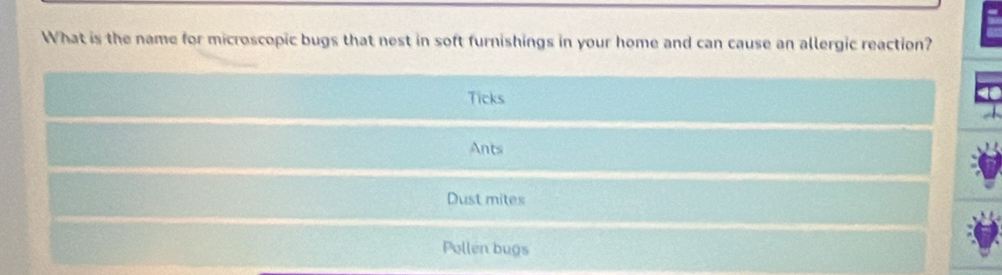 What is the name for microscopic bugs that nest in soft furnishings in your home and can cause an allergic reaction?
Ticks
Ants
Dust mites
Pollen bugs