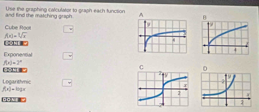 Use the graphing calculator to graph each function 
and find the matching graph.
Cube Root
f(x)=sqrt[3](x)
DONE
Exponential
f(x)=2^x
DONE
Logarithmic
f(x)=log x
DONE