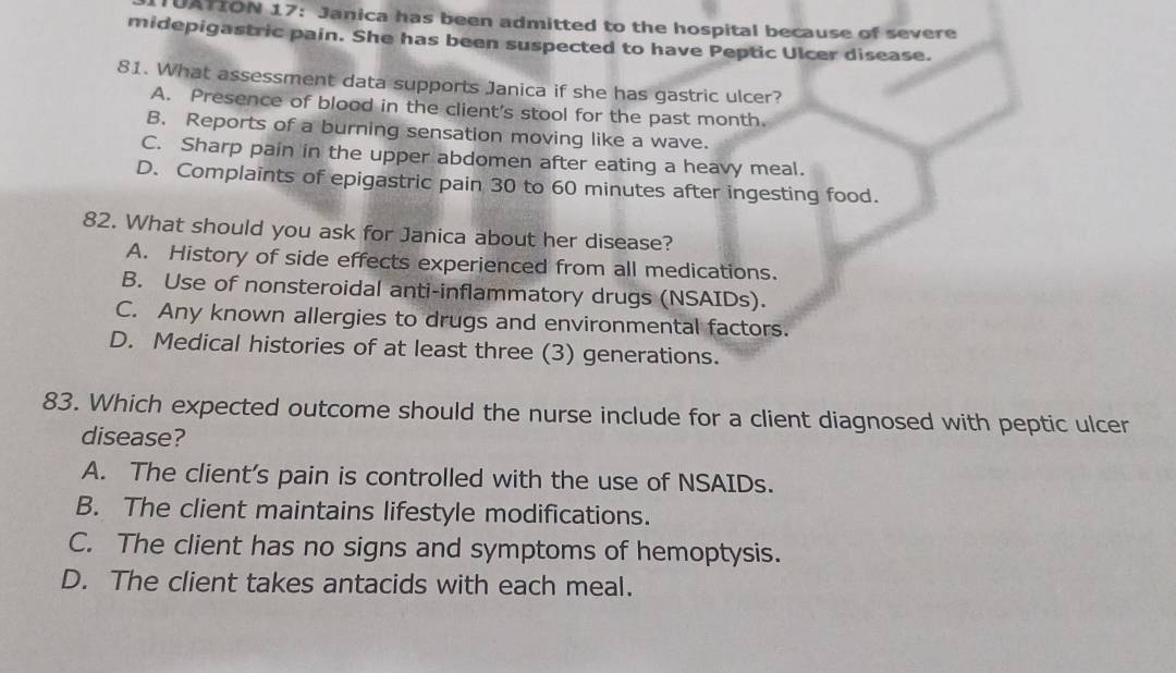 UATION 17: Janica has been admitted to the hospital because of severe
midepigastric pain. She has been suspected to have Peptic Ulcer disease.
81. What assessment data supports Janica if she has gastric ulcer?
A. Presence of blood in the client's stool for the past month.
B. Reports of a burning sensation moving like a wave.
C. Sharp pain in the upper abdomen after eating a heavy meal.
D. Complaints of epigastric pain 30 to 60 minutes after ingesting food.
82. What should you ask for Janica about her disease?
A. History of side effects experienced from all medications.
B. Use of nonsteroidal anti-inflammatory drugs (NSAIDs).
C. Any known allergies to drugs and environmental factors.
D. Medical histories of at least three (3) generations.
83. Which expected outcome should the nurse include for a client diagnosed with peptic ulcer
disease?
A. The client's pain is controlled with the use of NSAIDs.
B. The client maintains lifestyle modifications.
C. The client has no signs and symptoms of hemoptysis.
D. The client takes antacids with each meal.