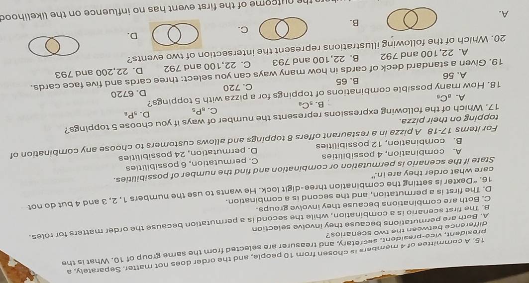 A committee of 4 members is chosen from 10 people, and the order does not matter. Separately, a
president, vice-president, secretary, and treasurer are selected from the same group of 10. What is the
difference between the two scenarios?
A. Both are permutations because they involve selection
B. The first scenario is a combination, while the second is a permutation because the order matters for roles.
C. Both are combinations because they involve groups.
D. The first is a permutation, and the second is a combination.
16. “Dexter is setting the combination three-digit lock. He wants to use the numbers 1, 2, 3 and 4 but do not
care what order they are in."
State if the scenario is permutation or combination and find the number of possibilities.
A. combination, 4 possibilities C. permutation, 6 possibilities
B. combination, 12 possibilities D. permutation, 24 possibilities
For items 17-18 A pizza in a restaurant offers 8 toppings and allows customers to choose any combination of
topping on their pizza.
17. Which of the following expressions represents the number of ways if you choose 5 toppings?
C. _8P_5 D. _5P_8
B. _5C_8
A. _8C_5
18. How many possible combinations of toppings for a pizza with 5 toppings?
A. 56 B. 65 C. 720 D. 6720
19. Given a standard deck of cards in how many ways can you select: three cards and five face cards.
A. 22, 100 and 792 B. 22, 100 and 793 C. 22,100 and 792 D. 22,200 and 793
20. Which of the following illustrations represent the intersection of two events?
D.
C.
B.
A.
the nutcome of the first event has no influence on the likelihood
