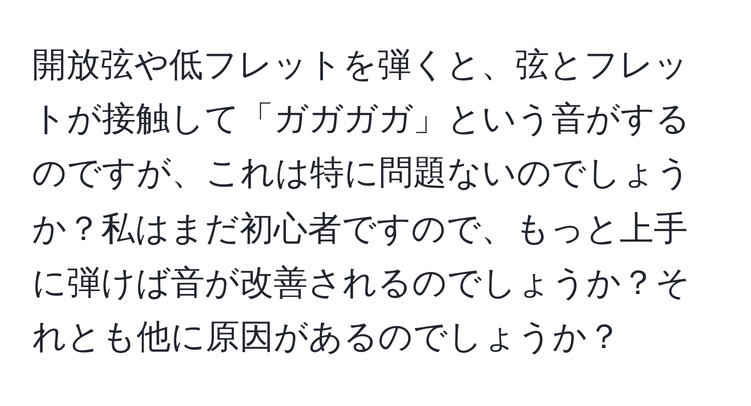 開放弦や低フレットを弾くと、弦とフレットが接触して「ガガガガ」という音がするのですが、これは特に問題ないのでしょうか？私はまだ初心者ですので、もっと上手に弾けば音が改善されるのでしょうか？それとも他に原因があるのでしょうか？