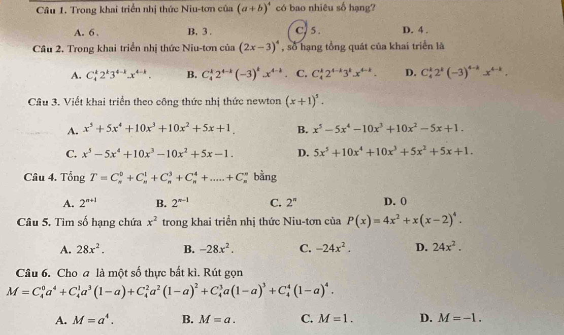 Trong khai triển nhị thức Niu-tơn của (a+b)^4 có bao nhiêu số hạng?
A. 6 . B. 3 . C.5 . D. 4 .
Câu 2. Trong khai triển nhị thức Niu-tơn của (2x-3)^4 , số hạng tổng quát của khai triển là
A. C_4^(k2^k)3^(4-k).x^(4-k). B. C_4^(k2^4-k)(-3)^k.x^(4-k) C. C_4^(k2^4-k)3^kx^(4-k). D. C_4^(k2^k)(-3)^4-k.x^(4-k).
Câu 3. Viết khai triển theo công thức nhị thức newton (x+1)^5.
A. x^5+5x^4+10x^3+10x^2+5x+1. B. x^5-5x^4-10x^3+10x^2-5x+1.
C. x^5-5x^4+10x^3-10x^2+5x-1. D. 5x^5+10x^4+10x^3+5x^2+5x+1.
Câu 4. Tổng T=C_n^(0+C_n^1+C_n^3+C_n^4+.....+C_n^n bằng
A. 2^n+1) B. 2^(n-1) C. 2^n D. 0
Câu 5. Tìm số hạng chứa x^2 trong khai triển nhị thức Niu-tơn của P(x)=4x^2+x(x-2)^4.
A. 28x^2. B. -28x^2. C. -24x^2. D. 24x^2.
Câu 6. Cho a là một số thực bất kì. Rút gọn
M=C_4^(0a^4)+C_4^(1a^3)(1-a)+C_4^(2a^2)(1-a)^2+C_4^(3a(1-a)^3)+C_4^(4(1-a)^4).
A. M=a^4. B. M=a. C. M=1. D. M=-1.