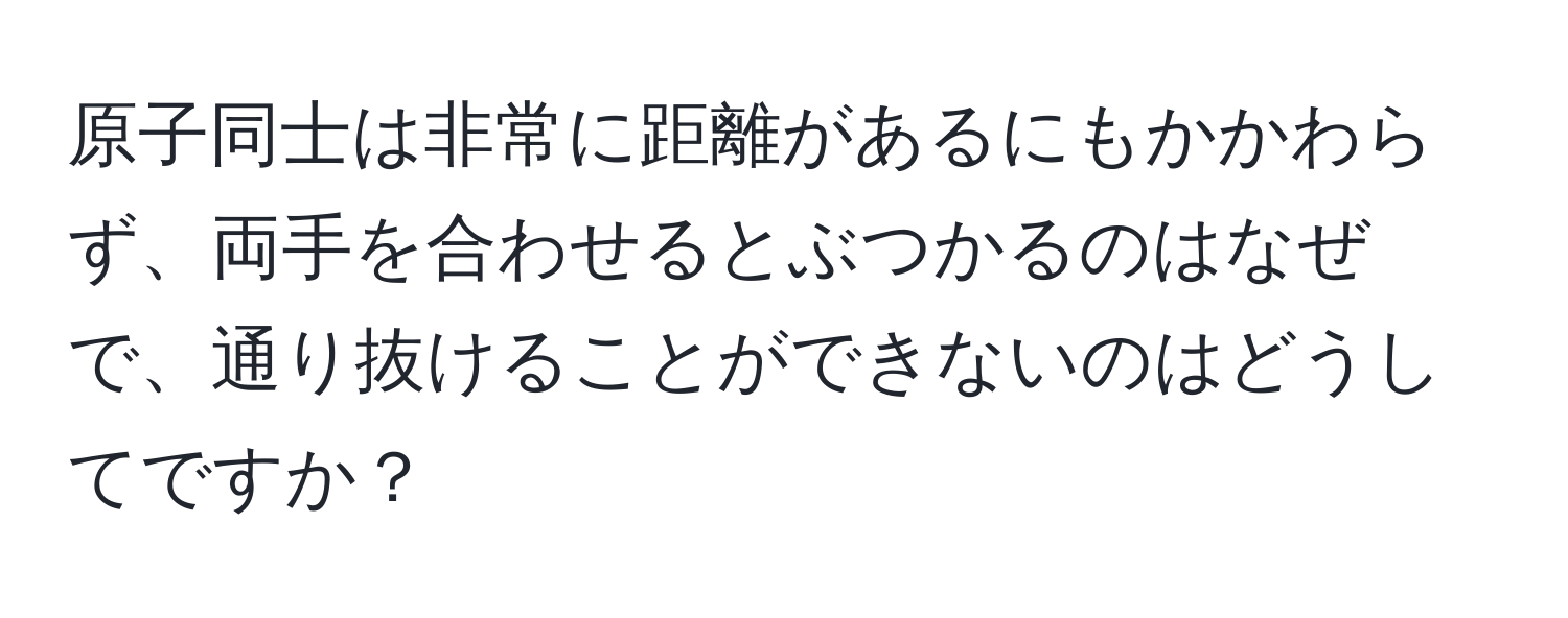 原子同士は非常に距離があるにもかかわらず、両手を合わせるとぶつかるのはなぜで、通り抜けることができないのはどうしてですか？