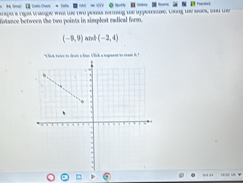 Cete Deita HAC Rpotity Hastory Peartoch 
tapi a right triange with the two poits forming the hypotemise. Osing the sides, and the 
distance between the two points in simplest radical form.
(-9,9) and (-2,4)
"Click twice to draw a line. Click a segment to erase it." 
Oct 24 10 02 US