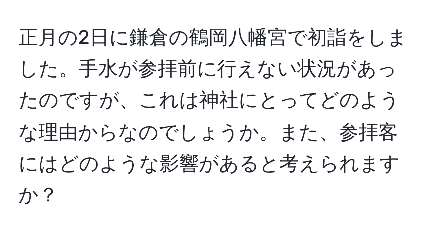 正月の2日に鎌倉の鶴岡八幡宮で初詣をしました。手水が参拝前に行えない状況があったのですが、これは神社にとってどのような理由からなのでしょうか。また、参拝客にはどのような影響があると考えられますか？