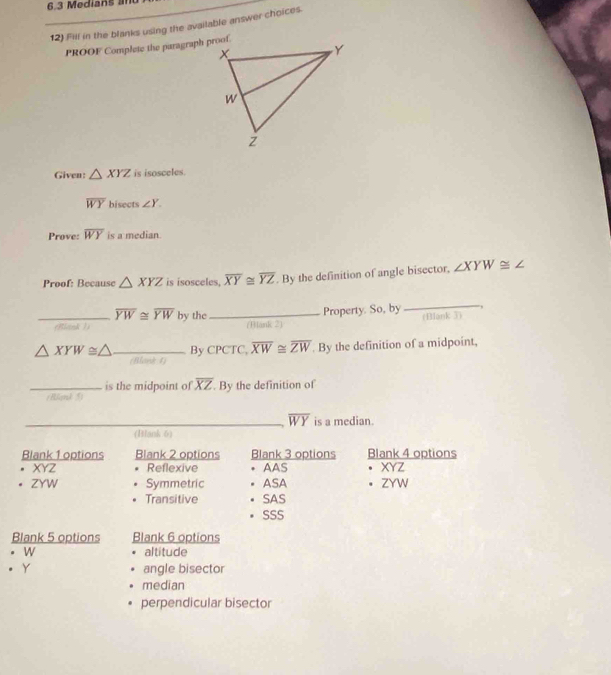 6.3 Medians am
12) Fill in the blanks using the available answer choices.
PROOF Complete the paragraph proof.
Given: △ XYZ is isosceles.
overline WY hisects ∠ Y. 
Prove: overline WY is a median.
Proof: Because △ XYZ is isosceles, overline XY≌ overline YZ. By the definition of angle bisector, ∠ XYW≌ ∠
_ overline YW≌ overline YW by the _(Biank )
(Blank 2) Property. So, by
_
△ XYW≌ △ _ By CPCTC, overline XW≌ overline ZW. By the definition of a midpoint,
(Bloek 4)
is the midpoint of overline XZ
_(Blank 5) By the definition of
_ overline WY is a median.
(Hlank 6)
Blank 1 options Blank 2 options Blank 3 options Blank 4 options
XYZ Reflexive AAS XY
。 ZYW Symmetric ASA 。 ZYW
Transitive . SAS
SSS
Blank 5 options Blank 6 options
. W altitude
Y angle bisector
median
perpendicular bisector