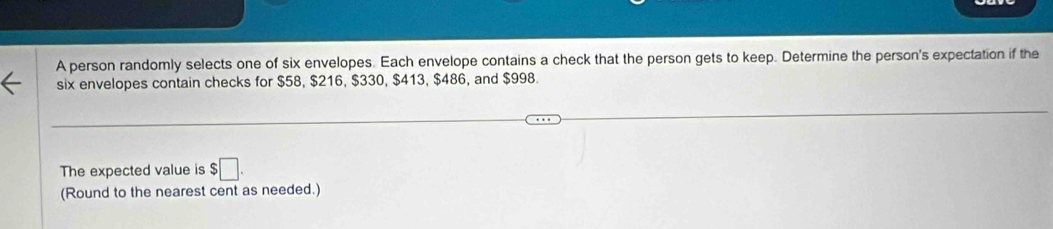 A person randomly selects one of six envelopes. Each envelope contains a check that the person gets to keep. Determine the person's expectation if the 
six envelopes contain checks for $58, $216, $330, $413, $486, and $998. 
The expected value is $□. 
(Round to the nearest cent as needed.)