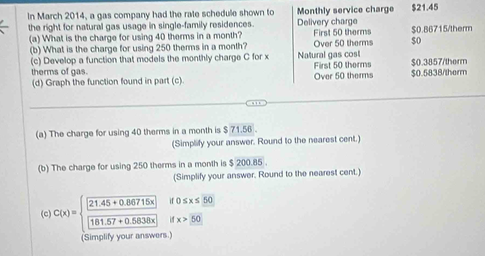 in March 2014, a gas company had the rate schedule shown to Monthly service charge $21.45
the right for natural gas usage in single-family residences. Delivery charge
(a) What is the charge for using 40 therms in a month? First 50 therms $0.86715 /therm
(b) What is the charge for using 250 therms in a month? Over 50 therms $0
(c) Develop a function that models the monthly charge C for x Natural gas cost
therms of gas. First 50 therms $0.3857/therm
(d) Graph the function found in part (c). Over 50 therms $0.5838/therm
(a) The charge for using 40 therms in a month is $ 71.56
(Simplify your answer. Round to the nearest cent.)
(b) The charge for using 250 therms in a month is $ 200.85.
(Simplify your answer, Round to the nearest cent.)
if0≤ x≤ 50
() C(x)=beginarrayl 21.45+0.86715x 181.57+0.5838xendarray. if x>50
(Simplify your answers.)