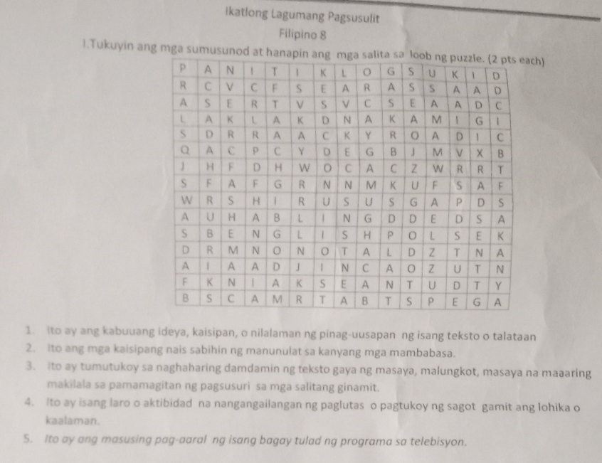 ikatlong Lagumang Pagsusulit 
Filipino 8 
l.Tukuyin ang mga sumusunh) 
1. Ito ay ang kabuuang ideya, kaisipan, o nilalaman ng pinag-uusapan ng isang teksto o talataan 
2. Ito ang mga kaisipang nais sabihin ng manunulat sa kanyang mga mambabasa. 
3. Ito ay tumutukoy sa naghaharing damdamin ng teksto gaya ng masaya, malungkot, masaya na maaaring 
makilala sa pamamagitan ng pagsusuri sa mga salitang ginamit. 
4. Ito ay isang laro o aktibidad na nangangailangan ng paglutas o pagtukoy ng sagot gamit ang lohika o 
kaalaman. 
5. Ito ay ang masusing pag-aaral ng isang bagay tulad ng programa sa telebisyon.