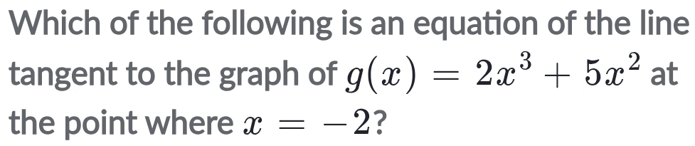 Which of the following is an equation of the line 
tangent to the graph of g(x)=2x^3+5x^2 at 
the point where x=-2 ?