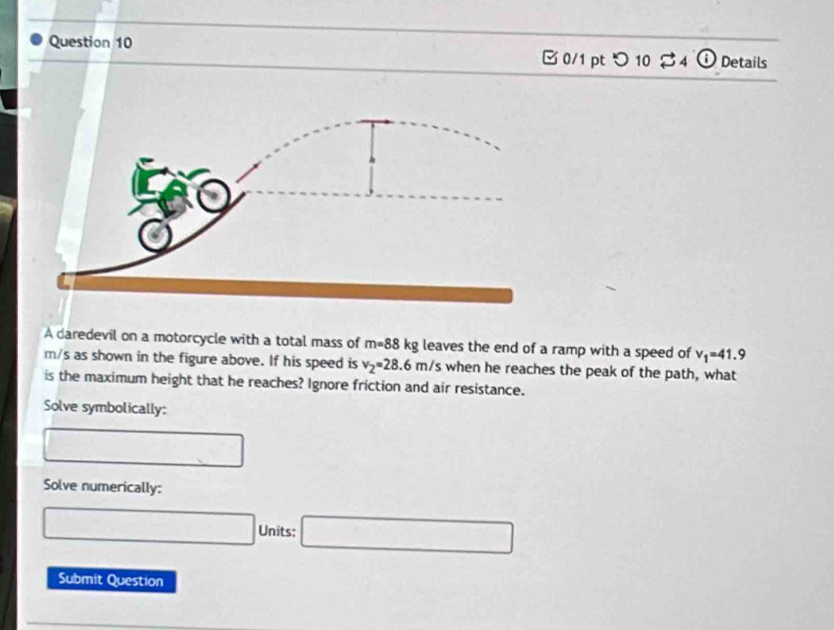 [ 0/1 pt つ 10 $ 4 i Details 
A daredevil on a motorcycle with a total mass of m=88kg leaves the end of a ramp with a speed of v_1=41.9
m/s as shown in the figure above. If his speed is v_2=28.6m/s when he reaches the peak of the path, what 
is the maximum height that he reaches? Ignore friction and air resistance. 
Solve symbolically: 
Solve numerically: 
Units: 
Submit Question