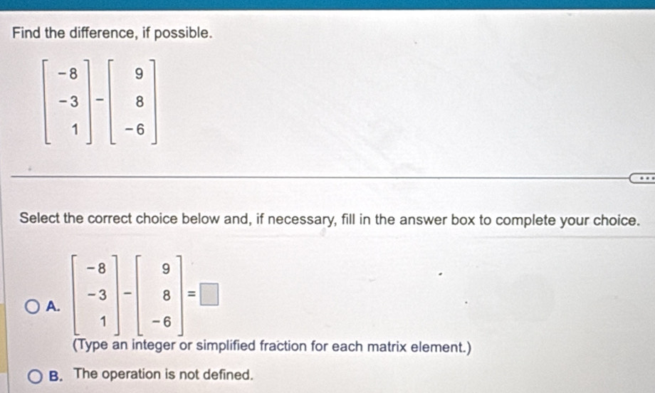 Find the difference, if possible.
beginbmatrix -8 -3 1endbmatrix -beginbmatrix 9 8 -6endbmatrix
Select the correct choice below and, if necessary, fill in the answer box to complete your choice.
A. beginbmatrix -8 -3 1endbmatrix -beginbmatrix 9 8 -6endbmatrix =□
(Type an integer or simplified fraction for each matrix element.)
B. The operation is not defined.