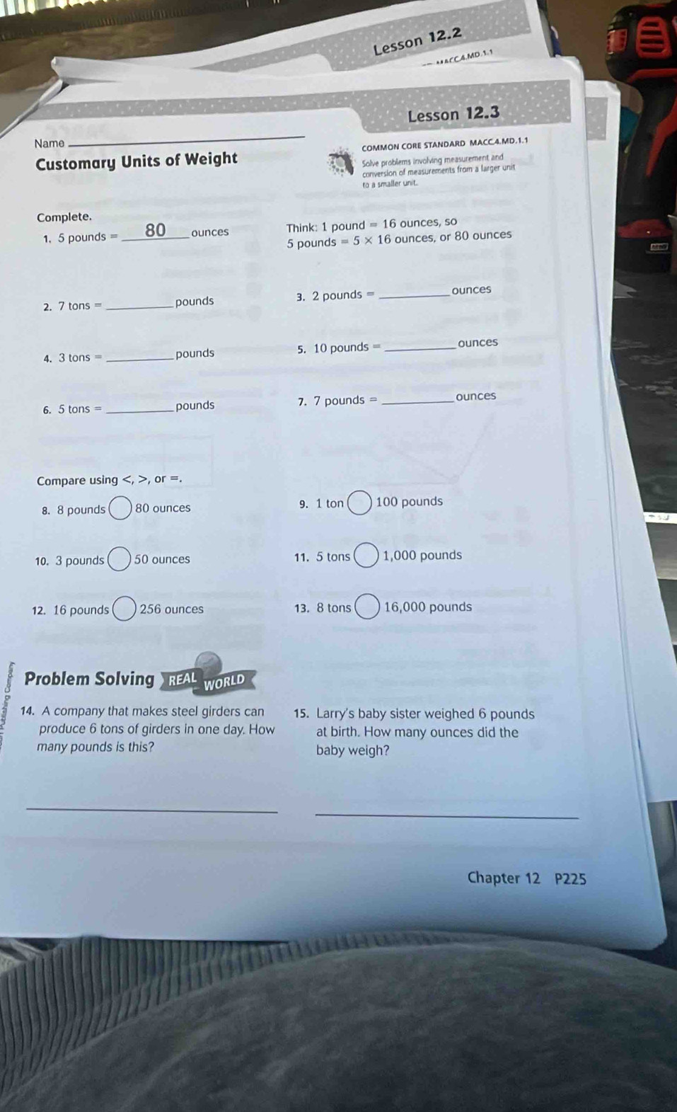 Lesson 12.2 
* △ CC.4, MD. 1. 1 
Lesson 12.3 
Name_ 
Customary Units of Weight COMMON CORE STANDARD MACC.4.MD.1.1 
Solve problems involving measurement and 
conversion of measurements from a larger unit 
to a smaller unit. 
Complete. 
1. 5 pounds = _ 80 ounces Think: 1 pound =16 ounces, so
5 pounds =5* 16 ounces, or 80 ounces
2. 7tons= _ pounds 3. 2 pounds = _ ounces
4. 3tons= _ pounds 5. 10 pounds = _ ounces
6. 5 tons =_  pounds 7. 7 pounds = _ ounces
Compare using , , or =. 
8. 8 pounds 80 ounces 9. 1 ton 100 pounds
10. 3 pounds bigcirc 50 ounces 11. 5 tons 1,000 pounds
12. 16 pounds 256 ounces 13. 8 tons 16,000 pounds
Problem Solving  REAL WORLD 
14. A company that makes steel girders can 15. Larry's baby sister weighed 6 pounds
produce 6 tons of girders in one day. How at birth. How many ounces did the 
many pounds is this? baby weigh? 
_ 
_ 
Chapter 12 P225