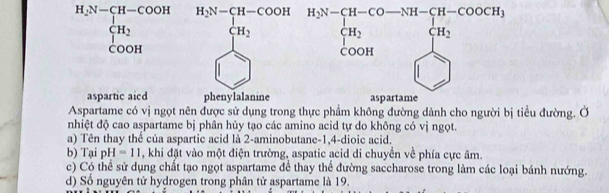 beginarrayr H_2N-CH-COOH CH_2 COOHendarray beginarrayr H_5S=CH-COOH&H_5N-CH-CO-SH-COOCH_3 CH_2O+COOH&+H_2 COOH)COOHendvmatrix
aspartic aicd 
Aspartame có vị ngọt nên được sử dụng trong thực phẩm không đường dành cho người bị tiểu đường. Ở
nhiệt độ cao aspartame bị phân hủy tạo các amino acid tự do không có vị ngọt.
a) Tên thay thể của aspartic acid là 2-aminobutane-1,4-dioic acid.
b) Tại pH=11 , khi đặt vào một điện trường, aspatic acid di chuyển về phía cực âm.
c) Có thể sử dụng chất tạo ngọt aspartame để thay thể đường saccharose trong làm các loại bánh nướng.
d) Số nguyên tử hydrogen trong phân tử aspartame là 19.