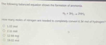 The following balanced equation shows the formation of ammonia.
N_2+3H_2to 2NH_3
How many moles of nitrogen are needed to completely convert 6.34 mol of hydrogen?
1.02 mol
2. 11 mòl
12.68 mọl
19.02 mol