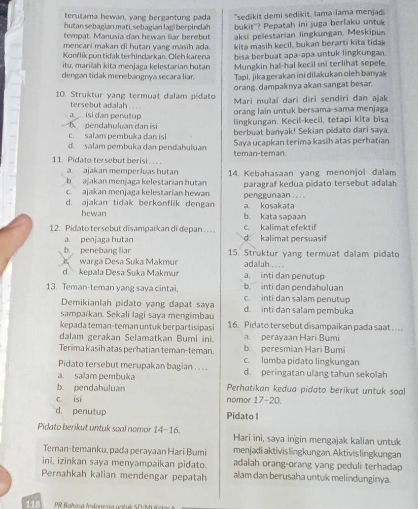 terutama hewan, yang bergantung pada "sedikit demi sedikit, lama-lama menjadi
hutan sebagian mati, sebagian lagi berpindah bukit"? Pepatah ini juga berlaku untuk
tempat. Manusia dan hewan liar berebut aksi pelestarian lingkungan. Meskipun
mencari makan di hutan yang masih ada. kita masih kecil, bukan berarti kita tidak
Konflik pun tidak terhindarkan. Oleh karena bisa berbuat apa-apa untuk lingkungan.
itu, marilah kita menjaga kelestarian hutan Mungkin hal-hal kecil ini terlihat sepele.
dengan tidak menebangnya secara liar. Tapi, jika gerakan ini dilakukan oleh banyak
orang, dampaknya akan sangat besar.
10. Struktur yang termuat dalam pidato Mari mulai dari diri sendiri dan ajak
tersebut adalah . .. .
a. isi dan penutup orang lain untuk bersama-sama menjaga
B. pendahuluan dan isi lingkungan. Kecil-kecil, tetapi kita bisa
c. salam pembuka dan isi berbuat banyak! Sekian pidato dari saya.
d. salam pembuka dan pendahuluan Saya ucapkan terima kasih atas perhatian
teman-teman.
11. Pidato tersebut berisi . . . .
a. ajakan memperluas hutan 14. Kebahasaan yang menonjol dalam
b ajakan menjaga kelestarian hutan paragraf kedua pidato tersebut adalah
c. ajakan menjaga kelestarian hewan penggunaan . . . .
d. ajakan tidak berkonflik dengan a. kosakata
hewan b. kata sapaan
12. Pidato tersebut disampaikan di depan . . .. c. kalimat efektif
a. penjaga hutan d. kalimat persuasif
b. penebang liar 15. Struktur yang termuat dalam pidato
warga Desa Suka Makmur adalah . . . .
d. kepala Desa Suka Makmur a. inti dan penutup
13. Teman-teman yang saya cintai, b. inti dan pendahuluan
c. inti dan salam penutup
Demikianlah pidato yang dapat saya d. inti dan salam pembuka
sampaikan. Sekali lagi saya mengimbau
kepada teman-teman untuk berpartisipasi 16. Pidato tersebut disampaikan pada saat .. . .
dalam gerakan Selamatkan Bumi ini.. perayaan Hari Bumi
Terima kasih atas perhatian teman-teman. b. peresmian Hari Bumi
c. lomba pidato lingkungan
Pidato tersebut merupakan bagian . . . . d. peringatan ulang tahun sekolah
a. salam pembuka
b. pendahuluan Perhatikan kedua pidato berikut untuk soal
c. isi nomor 17-20.
d. penutup Pidato I
Pidato berikut untuk soal nomor 14-16.
Hari ini, saya ingin mengajak kalian untuk
Teman-temanku, pada perayaan Hari Bumi menjadi aktivis lingkungan. Aktivis lingkungan
ini, izinkan saya menyampaikan pidato. adalah orang-orang yang peduli terhadap
Pernahkah kalian mendengar pepatah alam dan berusaha untuk melindunginya.
118  PR Bahasa Indonesia untuk SD/MI Kelar 6