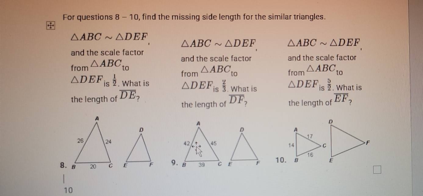 For questions 8 - 10, find the missing side length for the similar triangles.
△ ABCsim △ DEF
△ ABCsim △ DEF △ ABCsim △ DEF
and the scale factor 
fror _n△ ABC_to 
and the scale factor and the scale factor 
from △ ABC_t0
from △ ABC_t0

△ DEF is  1/2 . What is
△ DEF_is  2/3 . What is
△ DEF □ 
the length of overline DE is  5/2 . What is 
the length of overline DF the length of overline EF
9. 10. 
□ 
10