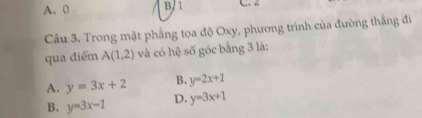 A. 0 B. 1 C、 z
Câu 3. Trong mặt phẳng tọa độ Oxy, phương trình của đường thẳng đi
qua điểm A(1,2) và có hệ số góc bằng 3 là:
A. y=3x+2 B. y=2x+1
B. y=3x-1 D. y=3x+1