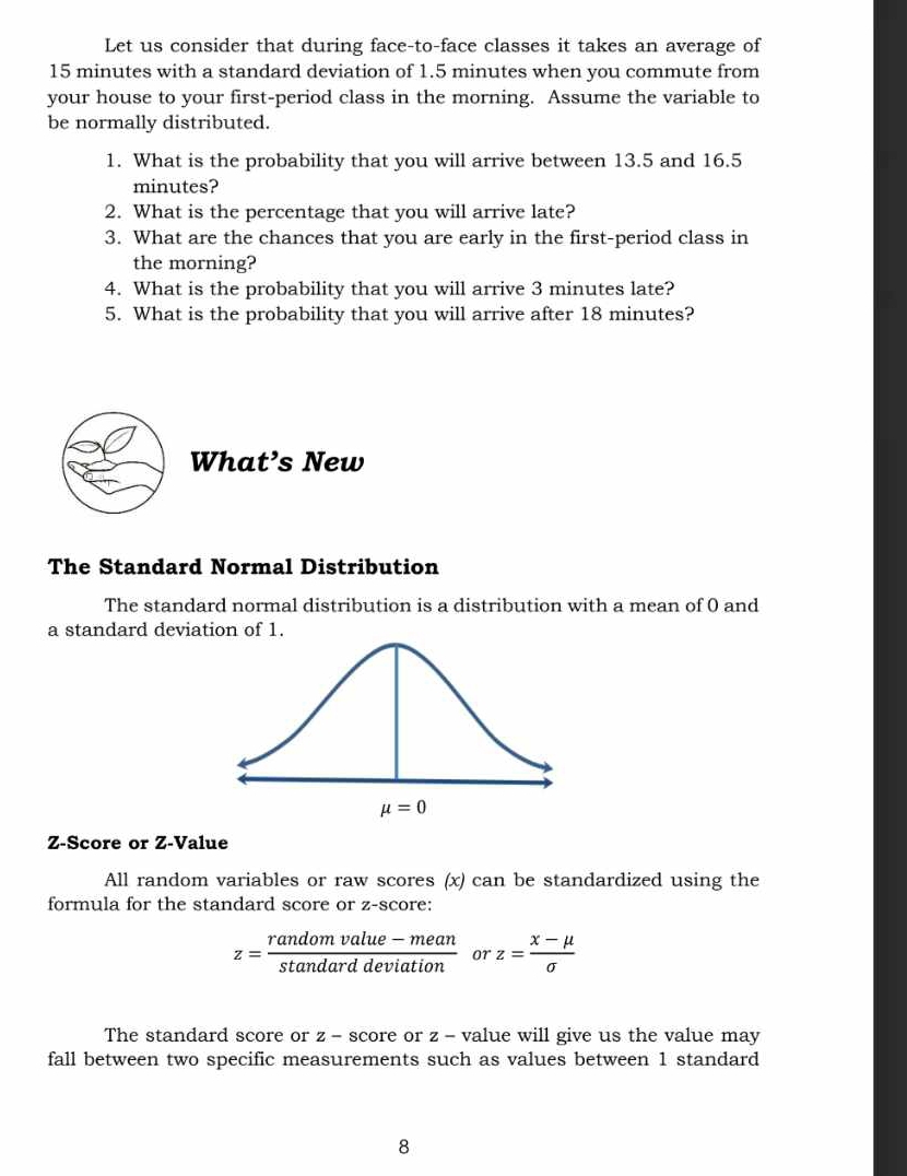 Let us consider that during face-to-face classes it takes an average of
15 minutes with a standard deviation of 1.5 minutes when you commute from
your house to your first-period class in the morning. Assume the variable to
be normally distributed.
1. What is the probability that you will arrive between 13.5 and 16.5
minutes?
2. What is the percentage that you will arrive late?
3. What are the chances that you are early in the first-period class in
the morning?
4. What is the probability that you will arrive 3 minutes late?
5. What is the probability that you will arrive after 18 minutes?
What’s New
The Standard Normal Distribution
The standard normal distribution is a distribution with a mean of 0 and
a standard deviation of 1.
Z-Score or Z-Value
All random variables or raw scores (x) can be standardized using the
formula for the standard score or z-score:
z= (randomvalue-mean)/stan darddeviation  or z= (x-mu )/sigma  
The standard score or z - score or z - value will give us the value may
fall between two specific measurements such as values between 1 standard
8