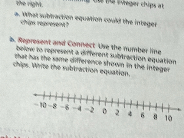 the right. 
Ule the integer chips at 
a. What subtraction equation could the integer 
chips represent? 
. Represent and Connect Use the number line 
below to represent a different subtraction equation 
that has the same difference shown in the integer . 
chips. Write the subtraction equation,