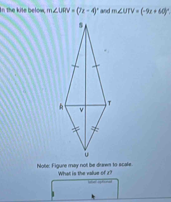 In the kite below, m∠ URV=(7z-4)^circ  and m∠ UTV=(-9z+60)^circ . 
Note: Figure may not be drawn to scale. 
What is the value of z? 
label optional