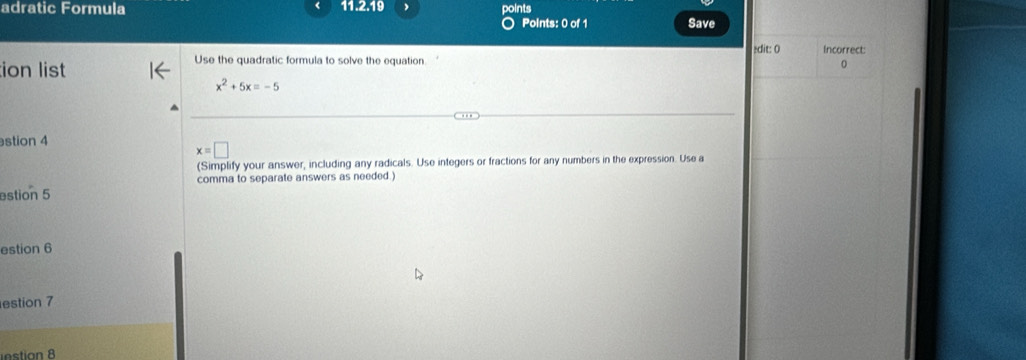 adratic Formula 11.2.19 points Points: 0 of 1 Save 
Use the quadratic formula to solve the equation edit: 0 Incorrect: 
ion list 
0
x^2+5x=-5
stion 4
x=□
(Simplify your answer, including any radicals. Use integers or fractions for any numbers in the expression. Use a 
comma to separate answers as needed.) 
estion 5 
estion 6 
estion 7 
instion 8