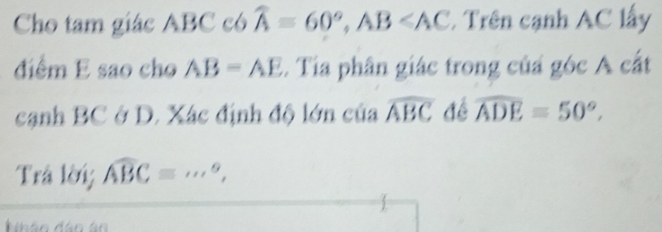 Cho tam giác ABC có widehat A=60°, AB∠ AC. Trên cạnh AC lấy 
điểm E sao cho AB=AE. Tia phân giác trong củá góc A cắt 
cạnh BC ở D. Xác định độ lớn của widehat ABC để widehat ADE=50°, 
Trả lời; widehat ABC=·s°, _ 
Nhân đân ân