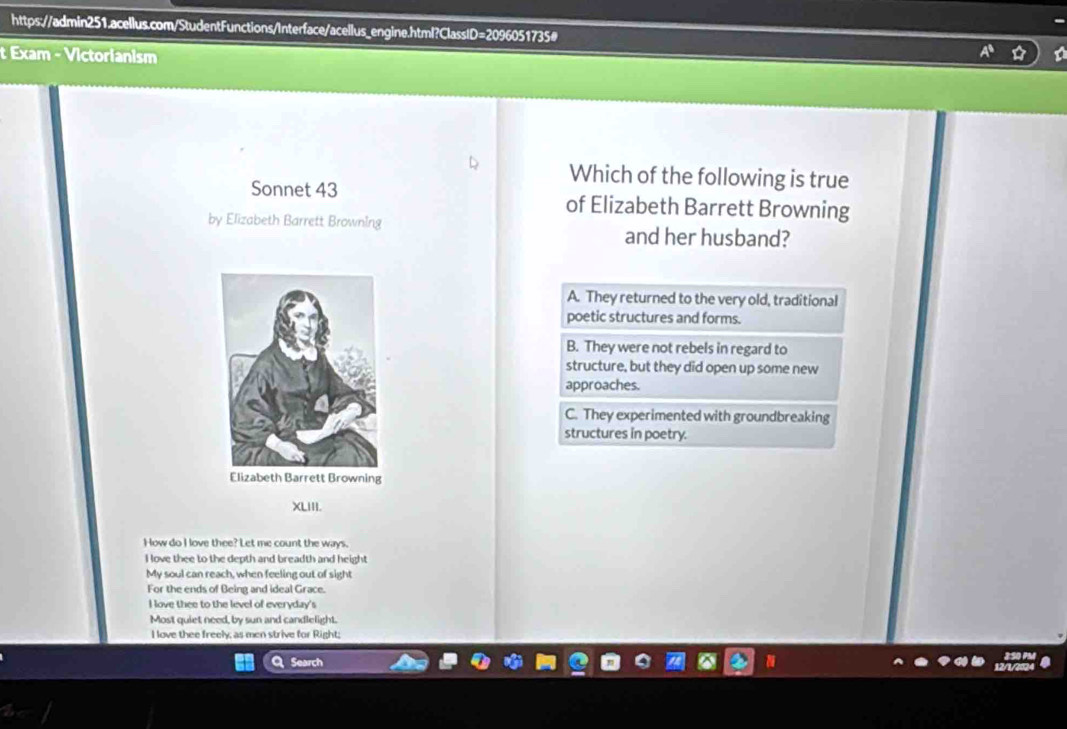 Exam - Victorianism
Which of the following is true
Sonnet 43 of Elizabeth Barrett Browning
by Elizabeth Barrett Browning and her husband?
A. They returned to the very old, traditional
poetic structures and forms.
B. They were not rebels in regard to
structure, but they did open up some new
approaches.
C. They experimented with groundbreaking
structures in poetry.
XLIII.
How do I love thee? Let me count the ways.
I love thee to the depth and breadth and height
My soul can reach, when feeling out of sight
For the ends of Being and ideal Grace.
I love thee to the level of everyday's
Most quiet need, by sun and candlelight.
I love thee freely; as men strive for Right;