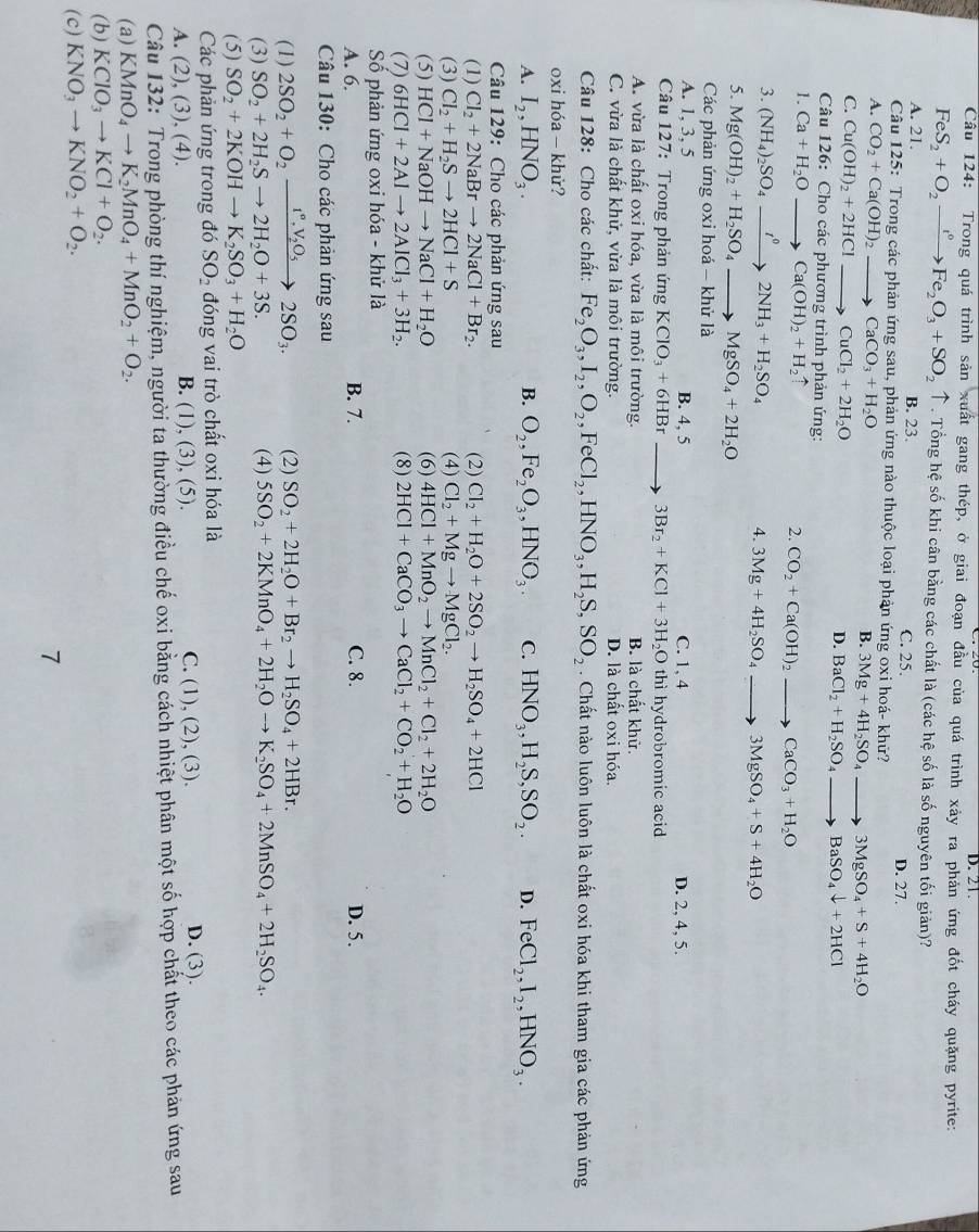 D. 21.
Cầu 124: Trong quá trình sản xuất gang thép, ở giai đoạn đầu của quá trình xảy ra phản ứng đốt cháy quặng pyrite:
FeS_2+O_2xrightarrow t°Fe_2O_3+SO_2uparrow. Tổng hệ số khi cân bằng các chất là (các hệ số là số nguyên tối giản)?
A. 21. B. 23. D. 27.
C. 25.
Câu 125: Trong các phản ứng sau, phản ứng nào thuộc loại phản ứng oxi hoá- khử?
A. CO_2+Ca(OH)_2 to CaCO_3+H_2O
B. 3Mg+4H_2SO_4to 3MgSO_4+S+4H_2O
C. Cu(OH)_2+2HClto CuCl_2+2H_2O
D. BaCl_2+H_2SO_4to BaSO_4downarrow +2HCl
Câu 126: Cho các phương trình phản ứng:
1. Ca+H_2Oto Ca(OH)_2+H_2uparrow CO_2+Ca(OH)_2to CaCO_3+H_2O
2.
3. (NH_4)_2SO_4xrightarrow t^02NH_3+H_2SO_4
4. 3Mg+4H_2SO_4to 3MgSO_4+S+4H_2O
5. Mg(OH)_2+H_2SO_4to MgSO_4+2H_2O
Các phản ứng oxi hoá - khử là
A. 1, 3, 5 B. 4, 5 C. 1, 4 D. 2, 4, 5.
Câu 127: Trong phản ứng KClO_3+6HBr 3Br_2+KCl+3H_2O thì hydrobromic acid
A. vừa là chất oxi hóa, vừa là môi trường. B. là chất khử.
C. vừa là chất khử, vừa là môi trường. D. là chất oxi hóa.
Câu 128: Cho các chất: Fe_2O_3,I_2,O_2,FeCl_2,HNO_3,H_2S,SO_2. Chất nào luôn luôn là chất oxi hóa khi tham gia các phản ứng
oxi hóa - khử?
A. I_2,HNO_3. B. O_2,Fe_2O_3,HNO_3. C. HNO_3,H_2S,SO_2. D. FeCl_2,I_2,HNO_3.
Câu 129: Cho các phản ứng sau
(1) Cl_2+2NaBrto 2NaCl+Br_2. (2) Cl_2+H_2O+2SO_2to H_2SO_4+2HCl
(3) Cl_2+H_2Sto 2HCl+S (4) Cl_2+Mgto MgCl_2.
(5) HCl+NaOHto NaCl+H_2O (6) 4HCl+MnO_2to MnCl_2+Cl_2+2H_2O
(7) 6HCl+2Alto 2AlCl_3+3H_2. (8) 2HCl+CaCO_3to CaCl_2+CO_2+H_2O
Số phản ứng oxi hóa - khử là
A. 6. B. 7. C. 8. D. 5.
Câu 130: Cho các phản ứng sau
(1) 2SO_2+O_2xrightarrow 1°,V_2O_52SO_3. (2) SO_2+2H_2O+Br_2to H_2SO_4+2HBr.
(3) SO_2+2H_2Sto 2H_2O+3S. (4) 5SO_2+2KMnO_4+2H_2Oto K_2SO_4+2MnSO_4+2H_2SO_4.
(5) SO_2+2KOHto K_2SO_3+H_2O
Các phản ứng trong đó SO_2 đóng vai trò chất oxi hóa là
A. (2),(3), (4). B. (1), (3), (5). C. (1), (2), (3). D. (3).
Câu 132: Trong phòng thí nghiệm, người ta thường điều chế oxi bằng cách nhiệt phân một số hợp chất theo các phản ứng sau
(a) KMnO_4to K_2MnO_4+MnO_2+O_2.
(b) KClO_3to KCl+O_2.
(c) KNO_3to KNO_2+O_2.
7