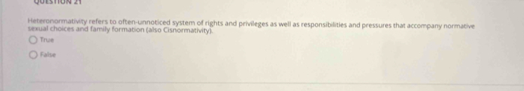 QÜestón 21
Heteronormativity refers to often-unnoticed system of rights and privileges as well as responsibilities and pressures that accompany normative
sexual choices and family formation (also Cisnormativity).
True
False