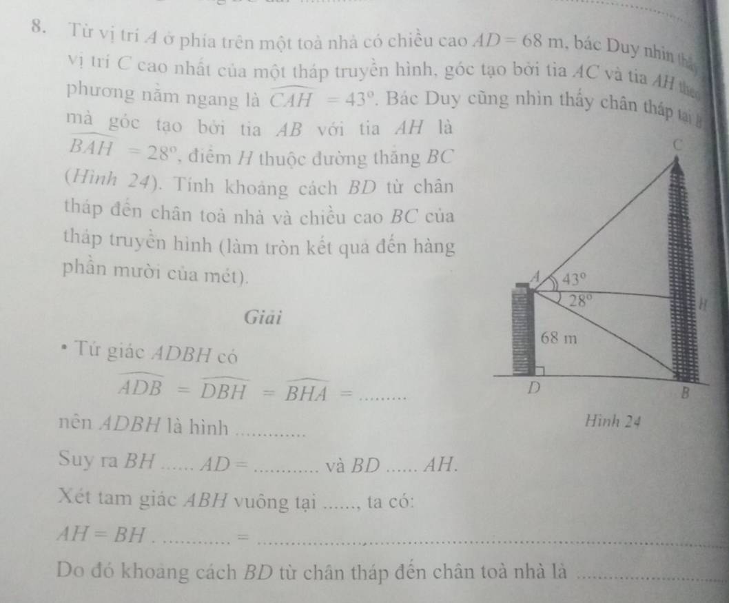 Từ vị trí A ở phía trên một toà nhả có chiều cao AD=68m , bác Duy nhìn thậ 
vị trí C cao nhất của một tháp truyền hình, góc tạo bởi tỉa AC và tia AH t 
phương nằm ngang là widehat CAH=43°. Bác Duy cũng nhìn thấy chân tháp tại 
mà góc tạo bởi tia AB với tia AH là 
C
widehat BAH=28° , điểm H thuộc đường thăng BC 
(Hình 24). Tính khoảng cách BD từ chân 
tháp đến chân toà nhà và chiều cao BC của 
tháp truyền hình (làm tròn kết qua đến hàng 
phần mười của mét). A 43°
28°
Giải
68 m 
Tứ giác ADBH có 
_ overline ADB=overline DBH=overline BHA=
D
B 
nên ADBH là hình_ 
Hình 24
Suy ra BH _ AD= _và BD _AH. 
Xét tam giác ABH vuông tại ......, ta có: 
_ AH=BH;;;_ 
Do đó khoang cách BD từ chân tháp đến chân toà nhà là_