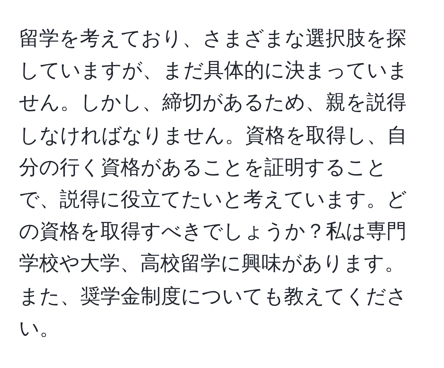 留学を考えており、さまざまな選択肢を探していますが、まだ具体的に決まっていません。しかし、締切があるため、親を説得しなければなりません。資格を取得し、自分の行く資格があることを証明することで、説得に役立てたいと考えています。どの資格を取得すべきでしょうか？私は専門学校や大学、高校留学に興味があります。また、奨学金制度についても教えてください。