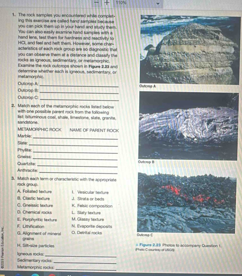 110%
1. The rock samples you encountered while complet-
ing this exercise are called hand samples because
you can pick them up in your hand and study them.
You can also easily examine hand samples with a
hand lens, test them for hardness and reactivity to
HCI, and feel and heft them. However, some char-
acteristics of each rock group are so diagnostic that
you can observe them at a distance and classify the
rocks as igneous, sedimentary, or metamorphic.
Examine the rock outcrops shown in Figure 2.23 and
determine whether each is igneous, sedimentary, or
metamorphic.
Outcrop A: _
Outcrop B:_
Outcrop C:_
2. Match each of the metamorphic rocks listed below
with one possible parent rock from the following
list: bituminous coal, shale, limestone, slate, granite.
sandstone.
METAMORPHIC ROCK NAME OF PARENT ROCK
Marble:
_
_
Slate:
Phyllite:
_
Gneiss:_
_
Quartzite: 
Anthracite:
_
3. Match each term or characteristic with the appropriate
rock group.
A. Foliated texture I. Vesicular texture
B. Clastic texture J. Strata or beds
C. Gneissic texture K. Felsic composition
D. Chemical rocks L. Slaty texture
E. Porphyritic texture M. Glassy texture
F. Lithification N. Evaporite deposits
G. Alignment of mineral O. Detrital rocks 
grains
H. Silt-size particles # Figure 2.23 Photos to accompany Question 1.
(Phota C courtesy of USGS)
Igneous rocks:_
Sedimentary rocks:
_
Metamorphic rocks:
_