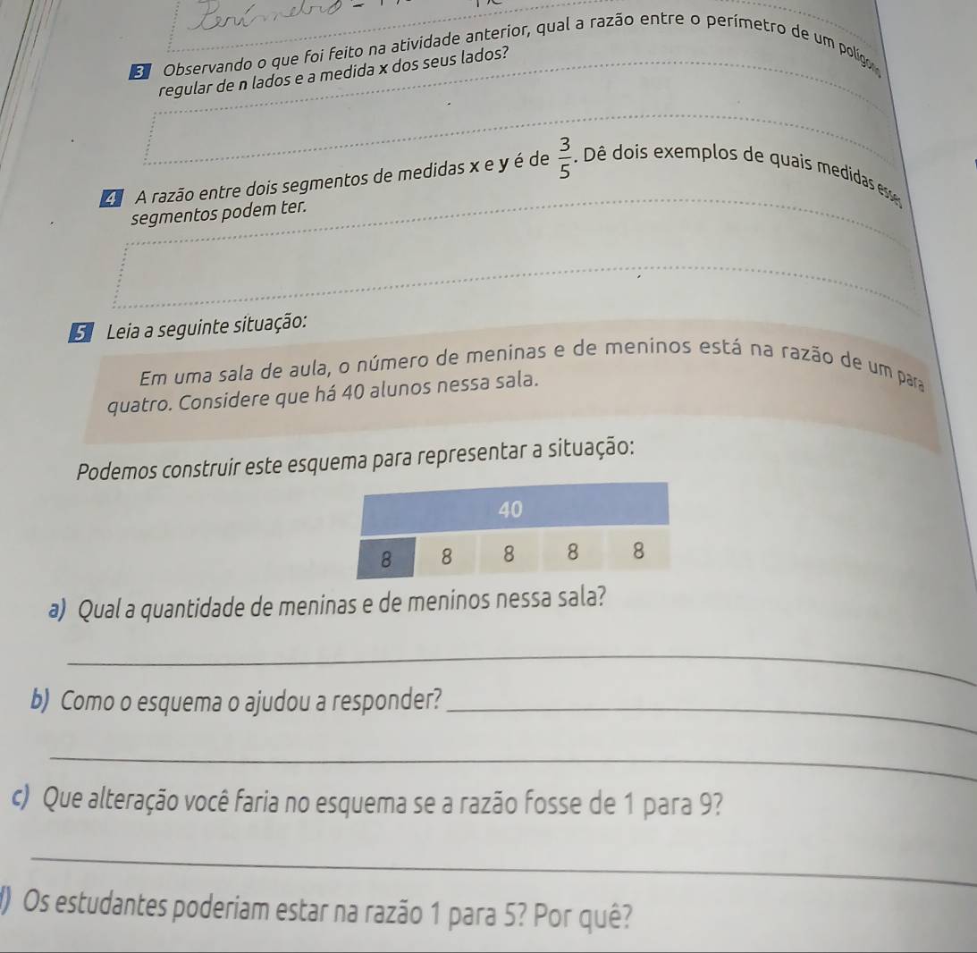 Observando o que foi feito na atividade anterior, qual a razão entre o perímetro de um polígor 
regular de n lados e a medida x dos seus lados? 
A razão entre dois segmentos de medidas x e y é de  3/5  Dê dois exemplos de quais medidas ee 
segmentos podem ter. 
Leia a seguinte situação: 
Em uma sala de aula, o número de meninas e de meninos está na razão de um para 
quatro. Considere que há 40 alunos nessa sala. 
Podemos construir este esquema para representar a situação: 
a) Qual a quantidade de meninas e de meninos nessa sala? 
_ 
b) Como o esquema o ajudou a responder?_ 
_ 
c) Que alteração você faria no esquema se a razão fosse de 1 para 9? 
_ 
() Os estudantes poderiam estar na razão 1 para 5? Por quê?