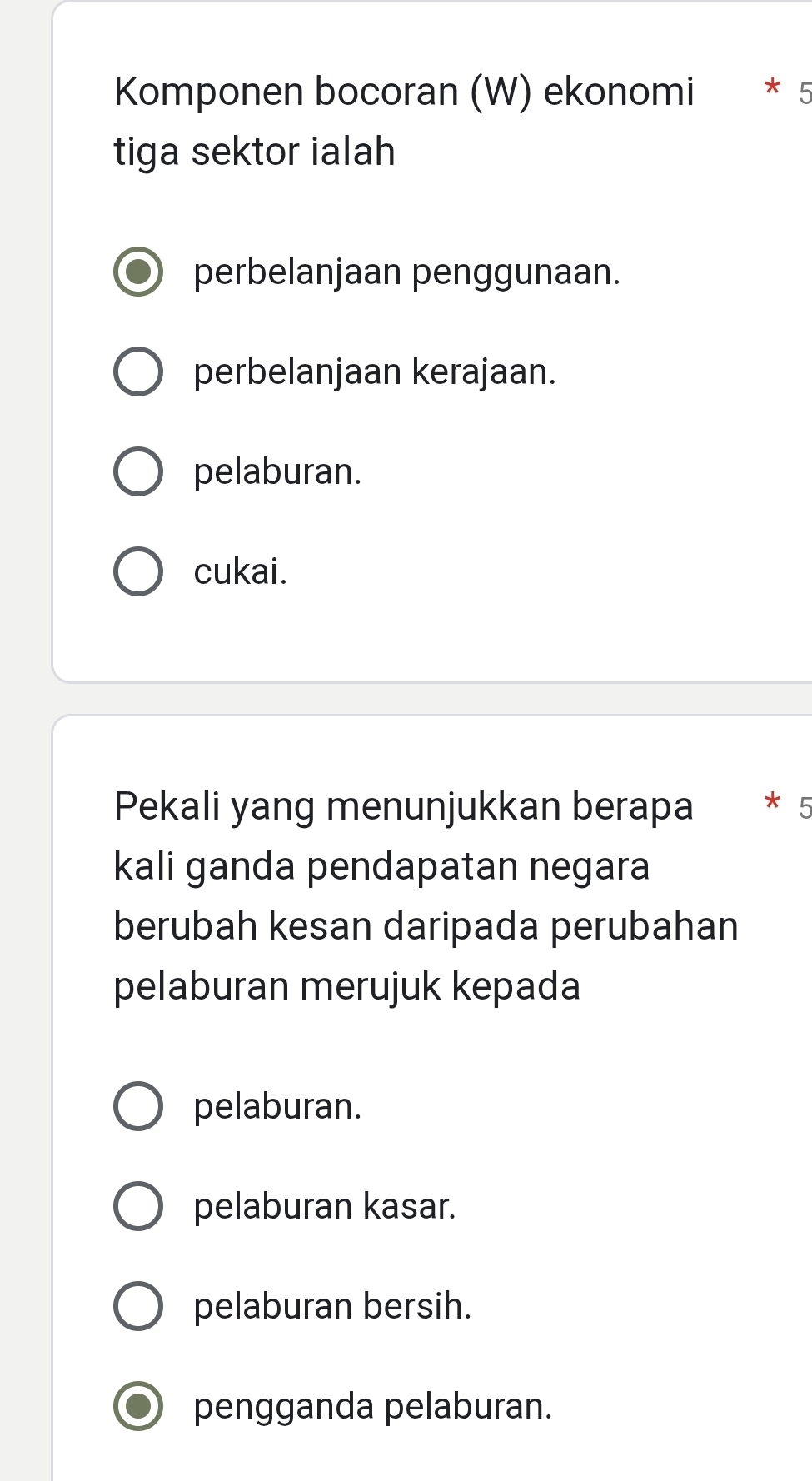 Komponen bocoran (W) ekonomi * 5
tiga sektor ialah
perbelanjaan penggunaan.
perbelanjaan kerajaan.
pelaburan.
cukai.
Pekali yang menunjukkan berapa * 5
kali ganda pendapatan negara
berubah kesan daripada perubahan
pelaburan merujuk kepada
pelaburan.
pelaburan kasar.
pelaburan bersih.
pengganda pelaburan.