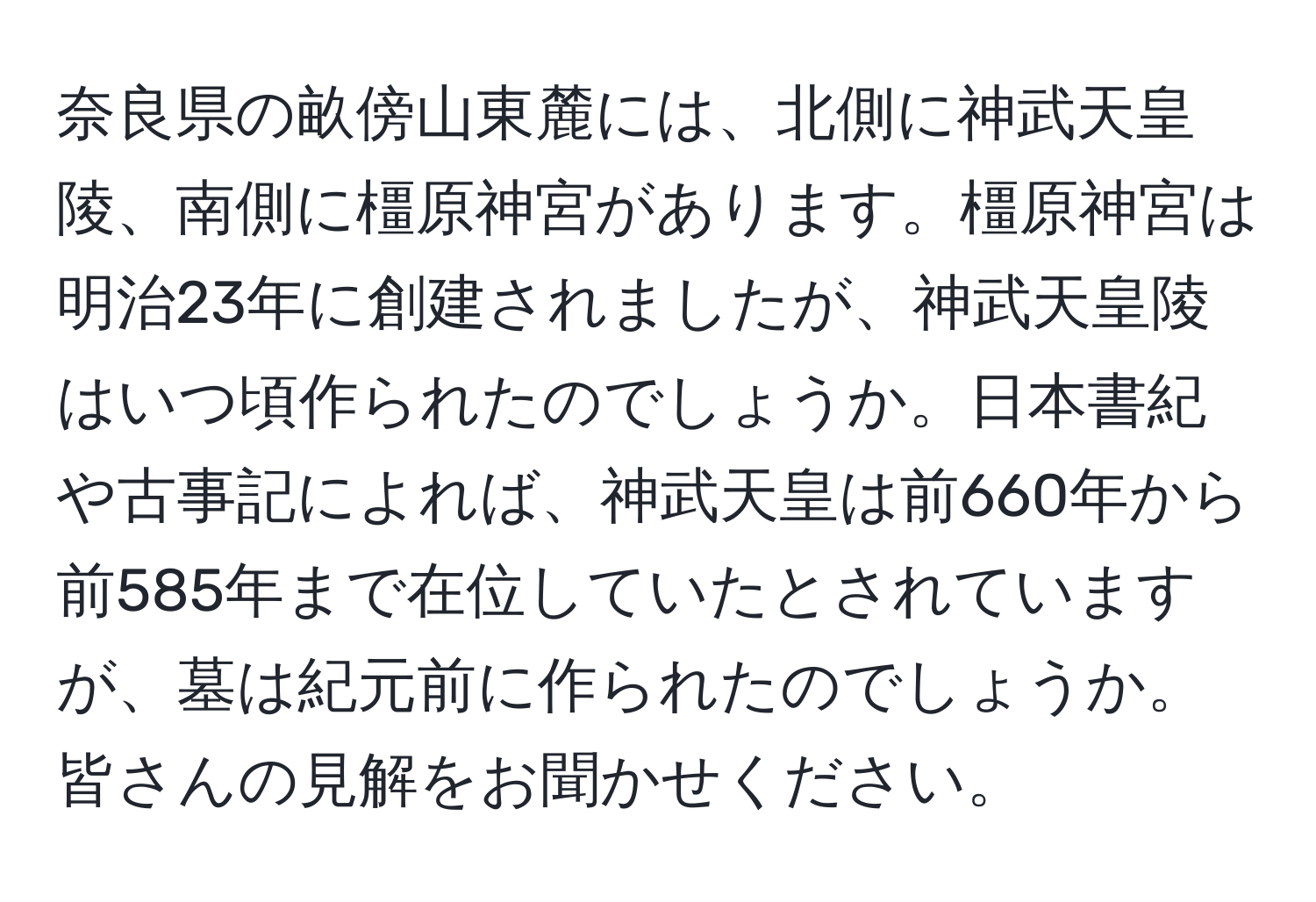 奈良県の畝傍山東麓には、北側に神武天皇陵、南側に橿原神宮があります。橿原神宮は明治23年に創建されましたが、神武天皇陵はいつ頃作られたのでしょうか。日本書紀や古事記によれば、神武天皇は前660年から前585年まで在位していたとされていますが、墓は紀元前に作られたのでしょうか。皆さんの見解をお聞かせください。