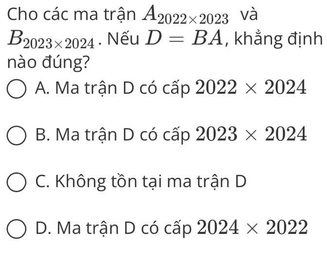 Cho các ma trận A_2022* 2023 và
B_2023* 2024. Nếu D=BA , khẳng định
nào đúng?
A. Ma trận D có cấp 2022* 2024
B. Ma trận D có cấp 2023* 2024
C. Không tồn tại ma trận D
D. Ma trận D có cấp 2024* 2022