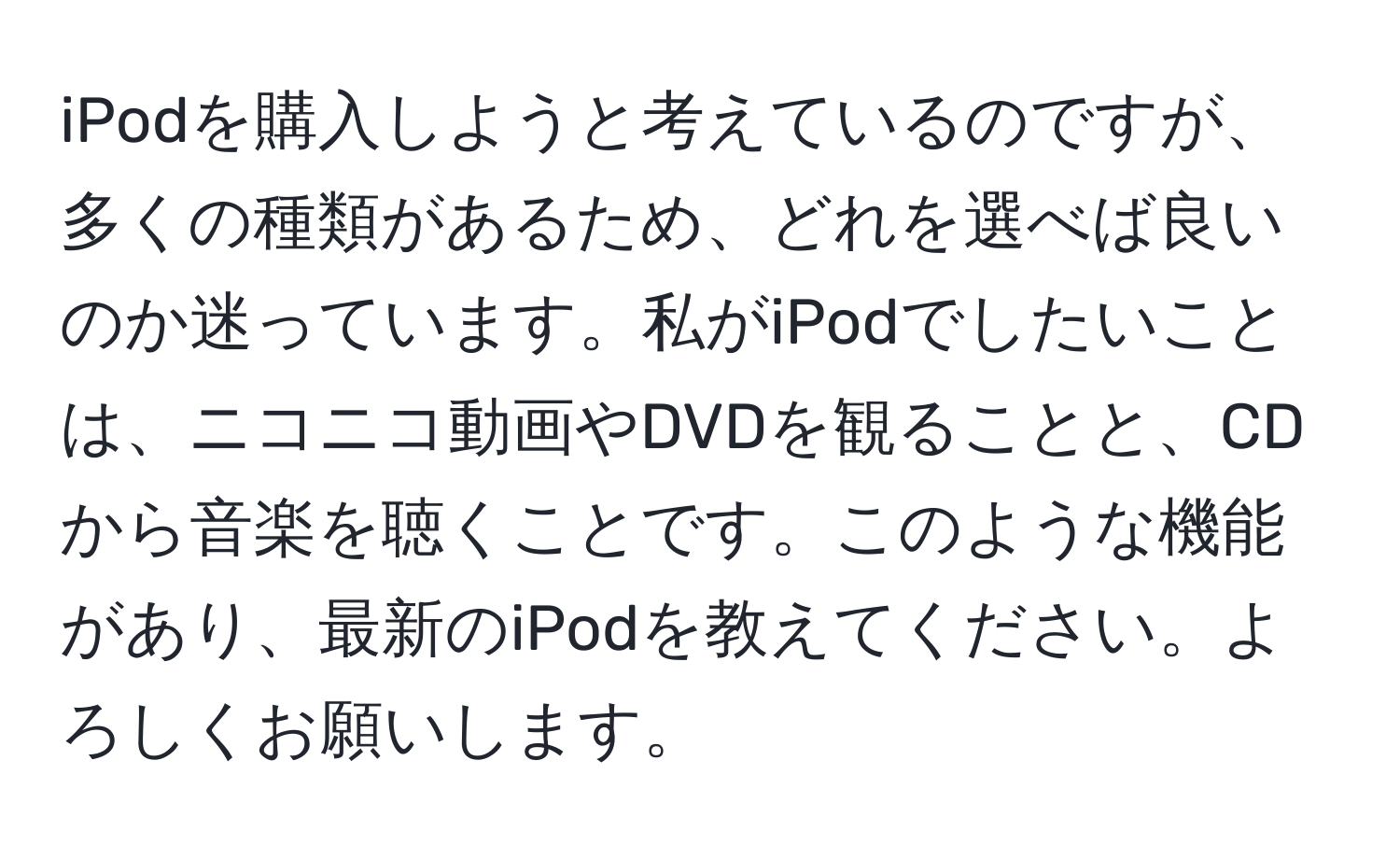 iPodを購入しようと考えているのですが、多くの種類があるため、どれを選べば良いのか迷っています。私がiPodでしたいことは、ニコニコ動画やDVDを観ることと、CDから音楽を聴くことです。このような機能があり、最新のiPodを教えてください。よろしくお願いします。