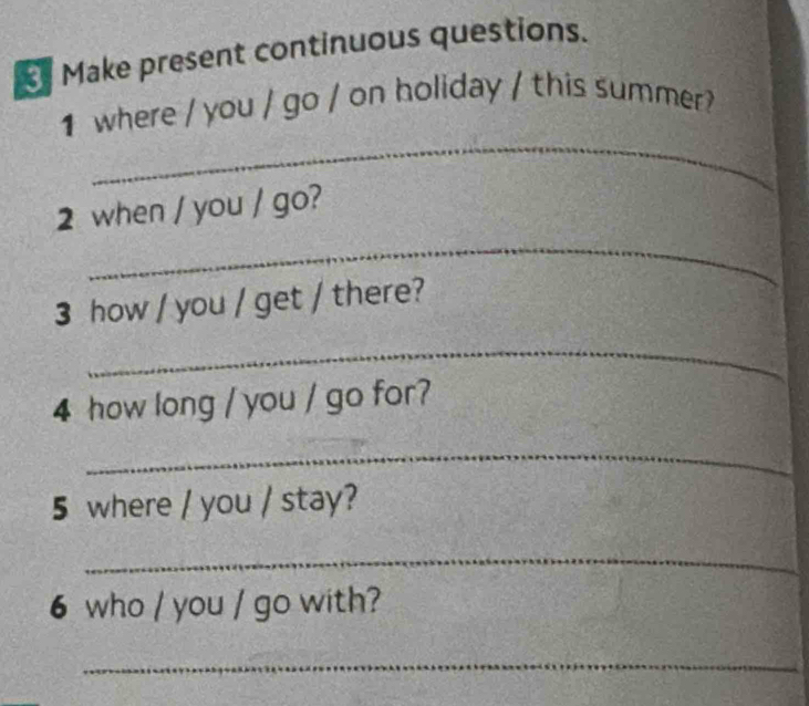 Make present continuous questions. 
_ 
1 where / you / go / on holiday / this summer? 
2 when / you / go? 
_ 
3 how / you / get / there? 
_ 
4 how long / you / go for? 
_ 
5 where / you / stay? 
_ 
6 who / you / go with? 
_