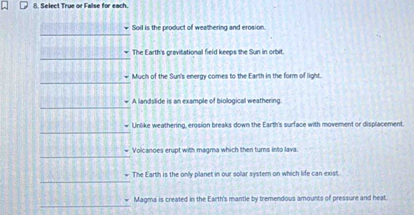 Select True or False for each.
Soil is the product of weathering and erosion.
The Earth's gravitational field keeps the Sun in orbit.
Much of the Sun's energy comes to the Earth in the form of light.
_
A landslide is an example of biological weathering.
_
Unlike weathering, erosion breaks down the Earth's surface with movement or displacement.
_
_
Volcanoes erupt with magma which then turns into lava.
The Earth is the only planet in our solar system on which life can exist
_
_
Magma is created in the Earth's mantle by tremendous amounts of pressure and heat.