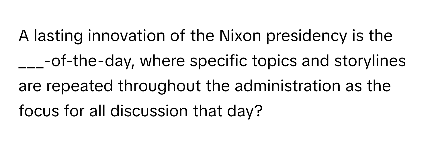 A lasting innovation of the Nixon presidency is the ___-of-the-day, where specific topics and storylines are repeated throughout the administration as the focus for all discussion that day?