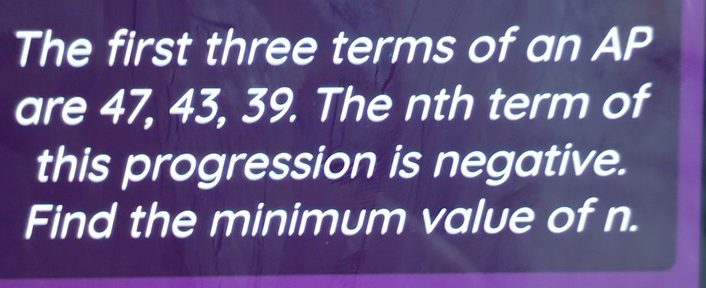 The first three terms of an AP 
are 47, 43, 39. The nth term of 
this progression is negative. 
Find the minimum value of n.