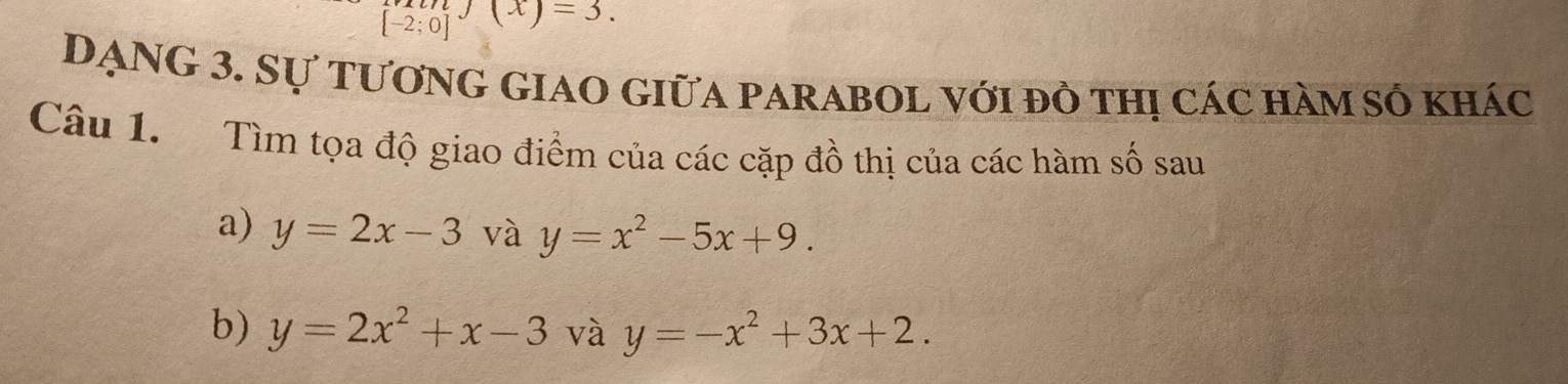 [-2;0] J(x)=3. 
DẠNG 3. Sự tương giao giữa parabol với đô thị các hàm số khác 
Câu 1. Tìm tọa độ giao điểm của các cặp đồ thị của các hàm số sau 
a) y=2x-3 và y=x^2-5x+9. 
b) y=2x^2+x-3 và y=-x^2+3x+2.