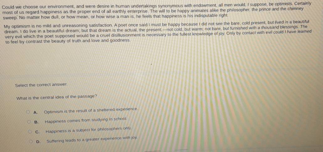 Could we choose our environment, and were desire in human undertakings synonymous with endowment, all men would, I suppose, be optimists. Certainly
most of us regard happiness as the proper end of all earthly enterprise. The will to be happy animates alike the philosopher, the prince and the chimney
sweep. No matter how dull, or how mean, or how wise a man is, he feels that happiness is his indisputable right
My optimism is no mild and unreasoning satisfaction. A poet once said I must be happy because I did not see the bare, cold present, but lived in a beautiful
dream. I do live in a beautiful dream; but that dream is the actual, the present,—not cold, but warm; not bare, but furnished with a thousand blessings. The
very evil which the poet supposed would be a cruel disillusionment is necessary to the fullest knowledge of joy. Only by contact with evil could I have learned
to feel by contrast the beauty of truth and love and goodness.
Select the correct answer.
What is the central idea of the passage?
A. Optimism is the result of a sheltered experience.
B. Happiness comes from studying in school.
C. Happiness is a subject for philosophers only.
D. Suffering leads to a greater experience with joy