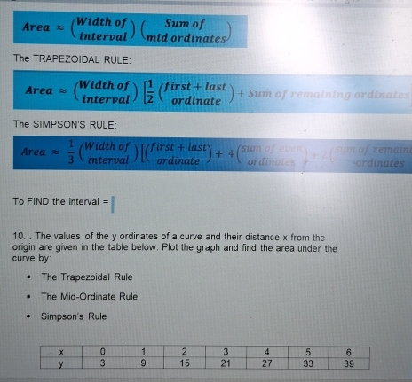 Areaapprox beginpmatrix Widthof intervalendpmatrix beginpmatrix Sumof midordinatesendpmatrix
The TRAPEZOIDAL RULE:
Areaapprox beginpmatrix Widthof intervalendpmatrix beginbmatrix  1/2 beginpmatrix first+last ordinateendpmatrix +Sumofremalnimg ordinates
The SIMPSON'S RULE:
Areaapprox  1/3  beginpmatrix Widthof intervalendpmatrix [beginpmatrix first+last ordinateendpmatrix +4beginpmatrix Sumof^(Sdinate))_ordinardinates
To FIND the interval =
10. . The values of the y ordinates of a curve and their distance x from the
origin are given in the table below. Plot the graph and find the area under the
curve by:
The Trapezoidal Rule
The Mid-Ordinate Rule
Simpson's Rule