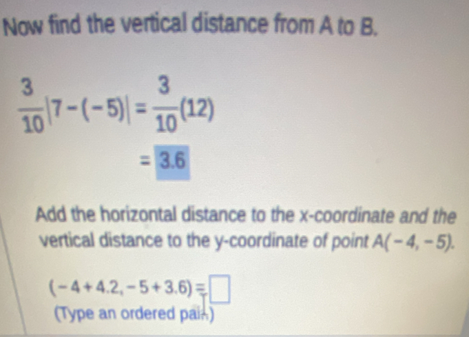 Now find the vertical distance from A to B.
 3/10 |7-(-5)|= 3/10 (12)
=3.6
Add the horizontal distance to the x-coordinate and the 
vertical distance to the y-coordinate of point A(-4,-5).
(-4+4.2,-5+3.6)=□
(Type an ordered pain)