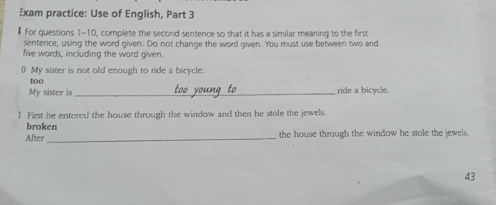 Exam practice: Use of English, Part 3 
For questions 1-10, complete the second sentence so that it has a similar meaning to the first 
sentence, using the word given. Do not change the word given. You must use between two and 
five words, including the word given. 
0 My sister is not old enough to ride a bicycle. 
too 
My sister is _ride a bicycle. 
1 First he entered the house through the window and then he stole the jewels. 
broken 
After_ the house through the window he stole the jewels. 
43