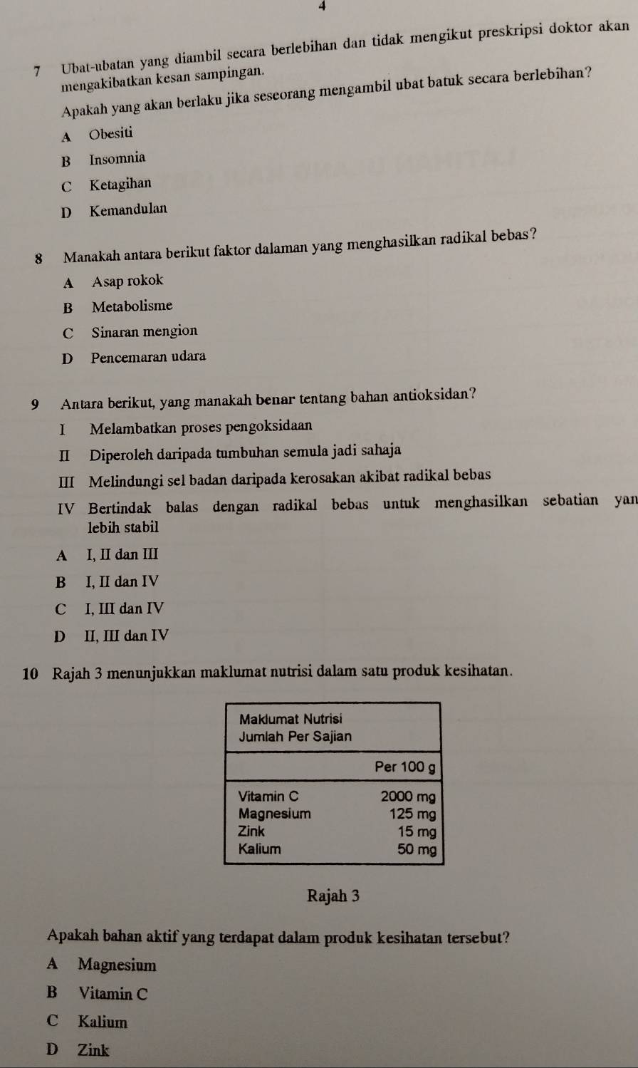 4
7 Ubat-ubatan yang diambil secara berlebihan dan tidak mengikut preskripsi doktor akan
mengakibatkan kesan sampingan.
Apakah yang akan berlaku jika seseorang mengambil ubat batuk secara berlebihan?
A Obesiti
B Insomnia
C Ketagihan
D Kemandulan
8 Manakah antara berikut faktor dalaman yang menghasilkan radikal bebas?
A Asap rokok
B Metabolisme
C Sinaran mengion
D Pencemaran udara
9 Antara berikut, yang manakah benar tentang bahan antioksidan?
I Melambatkan proses pengoksidaan
II Diperoleh daripada tumbuhan semula jadi sahaja
III Melindungi sel badan daripada kerosakan akibat radikal bebas
IV Bertindak balas dengan radikal bebas untuk menghasilkan sebatian yan
lebih stabil
A I, II dan III
B I, II dan IV
C I, III dan IV
D II, III dan IV
10 Rajah 3 menunjukkan maklumat nutrisi dalam satu produk kesihatan.
Rajah 3
Apakah bahan aktif yang terdapat dalam produk kesihatan tersebut?
A Magnesium
B Vitamin C
C Kalium
D Zink