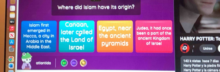 a
Where did Islam have its origin?
Islam first Canaan,
emerged in Egypt, near Judea, it had once
N Mecca, a city in later cglled
a Arabia in the the Land of the ancient been a part of the
ancient Kingdom HARRY POTTER: T
Middle East. Israel pyramids of Israel
Unirse
142 k vistas hace 7 días
atlantida Harry Potter y la piedra fill
Harry Potter y la cámara e