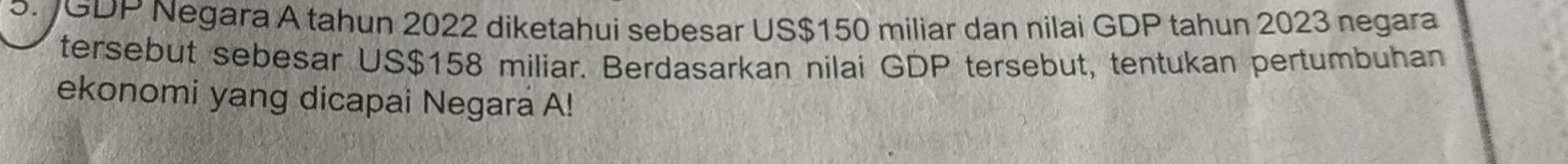 JGDP Negara A tahun 2022 diketahui sebesar US$150 miliar dan nilai GDP tahun 2023 negara 
tersebut sebesar US$158 miliar. Berdasarkan nilai GDP tersebut, tentukan pertumbuhan 
ekonomi yang dicapai Negara A!